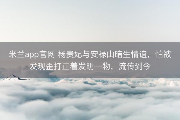 米兰app官网 杨贵妃与安禄山暗生情谊，怕被发现歪打正着发明一物，流传到今