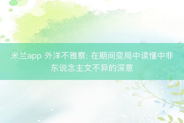 米兰app 外洋不雅察: 在期间变局中读懂中非东说念主文不异的深意