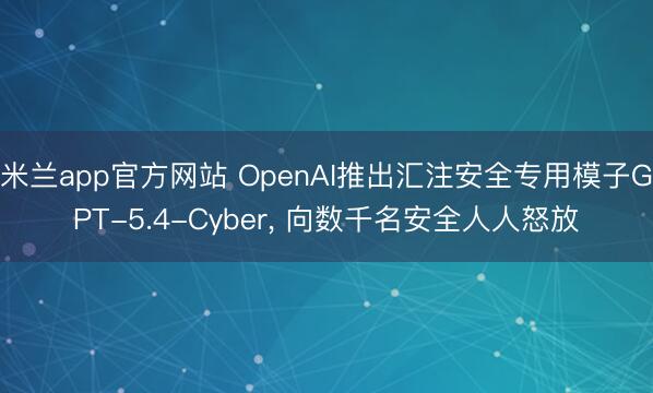 米兰app官方网站 OpenAI推出汇注安全专用模子GPT-5.4-Cyber, 向数千名安全人人怒放