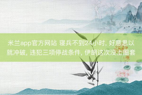 米兰app官方网站 寝兵不到24小时, 好意思以就冲破, 违犯三项停战条件, 伊朗这次没上圈套