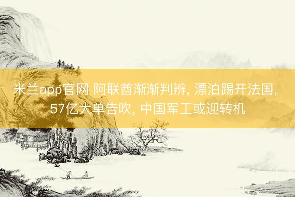 米兰app官网 阿联酋渐渐判辨, 漂泊踢开法国, 57亿大单告吹, 中国军工或迎转机