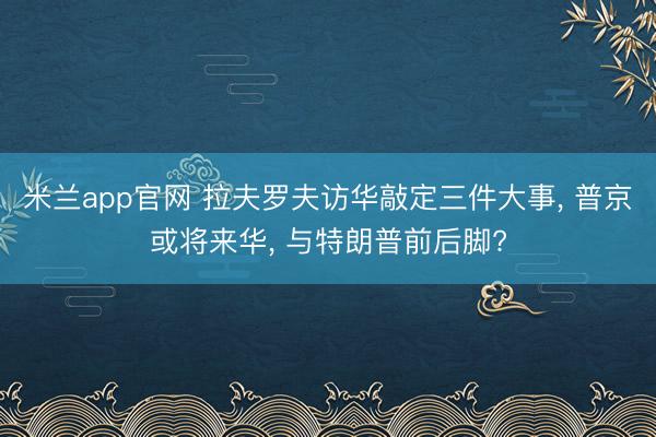 米兰app官网 拉夫罗夫访华敲定三件大事, 普京或将来华, 与特朗普前后脚?