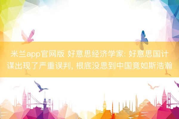 米兰app官网版 好意思经济学家: 好意思国计谋出现了严重误判, 根底没思到中国竟如斯浩瀚